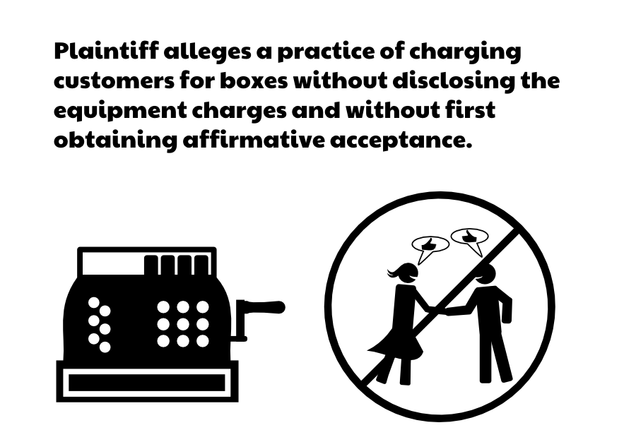 Plaintiff alleges a practice of charging customers for boxes without disclosing the equipment charges and without first obtaining affirmative acceptance.