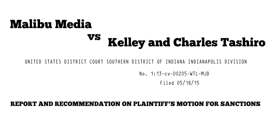 Malibu Media vs Kelley and Charles Tashiro UNITED STATES DISTRICT COURT SOUTHERN DISTRICT OF INDIANA INDIANAPOLIS DIVISION No. 1:13-cv-00205-WTL-MJD Filed 05/18/15 REPORT AND RECOMMENDATION ON PLAINTIFFS MOTION FOR SANCTIONS
