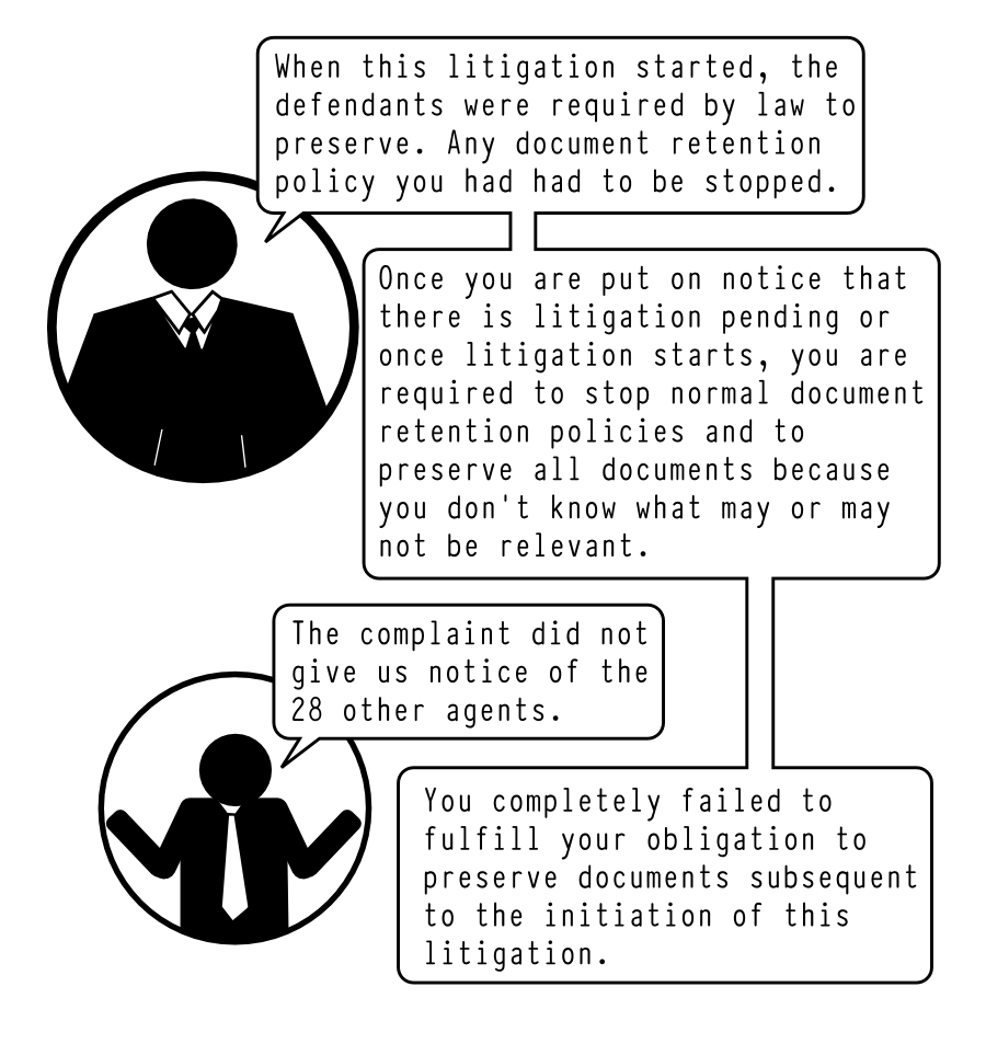 When this litigation started, the defendants were required by law to preserve. Any document retention policy you had had to be stopped. Once you are put on notice that there is litigation pending or once litigation starts, you are required to stop normal document retention policies and to preserve all documents because you dont know what may or may not be relevant. The complaint did not give us notice of the 28 other agents. You completely failed to fulfill your obligation to preserve documents subsequent to the initiation of this litigation.
