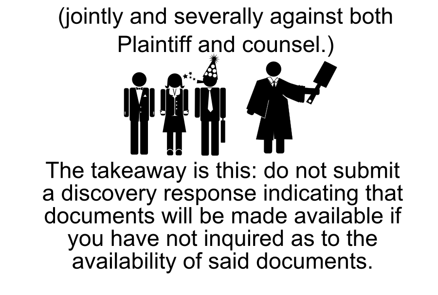 litigation support costs attorneys fees associated with the motion Court awards: (jointly and severally against both Plaintiff and counsel.) The takeaway is this: do not submit a discovery response indicating that documents will be made available if you have not inquired as to the availability of said documents.