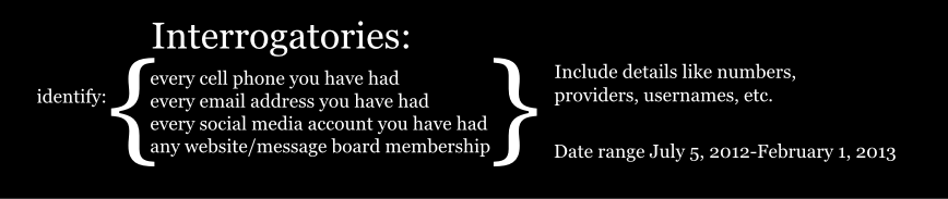 Interrogatories: every cell phone you have had every email address you have had every social media account you have had identify: any website/message board membership { { Include details like numbers, providers, usernames, etc. Date range July 5, 2012-February 1, 2013