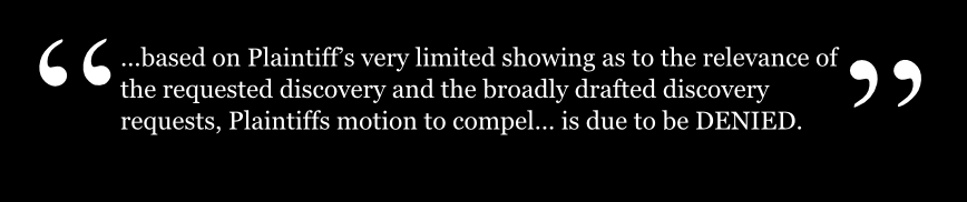 ...based on Plaintiffs very limited showing as to the relevance of the requested discovery and the broadly drafted discovery requests, Plaintiffs motion to compel... is due to be DENIED.