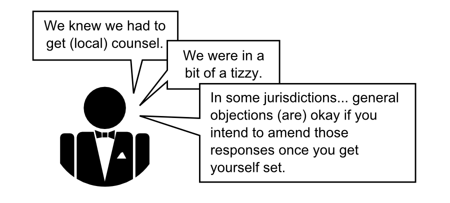 6We knew we had to get (local) counsel. We were in a bit of a tizzy. In some jurisdictions... general objections (are) okay if you intend to amend those responses once you get yourself set.